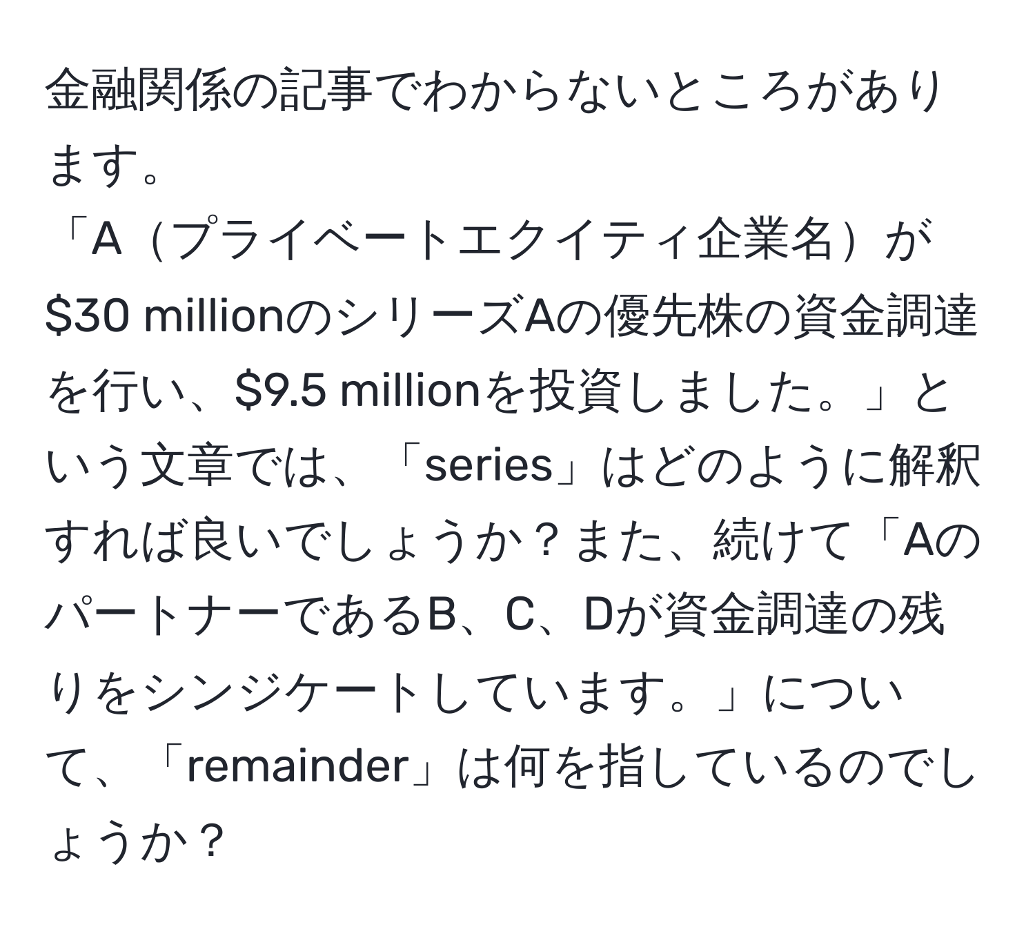 金融関係の記事でわからないところがあります。  
「Aプライベートエクイティ企業名が$30 millionのシリーズAの優先株の資金調達を行い、$9.5 millionを投資しました。」という文章では、「series」はどのように解釈すれば良いでしょうか？また、続けて「AのパートナーであるB、C、Dが資金調達の残りをシンジケートしています。」について、「remainder」は何を指しているのでしょうか？