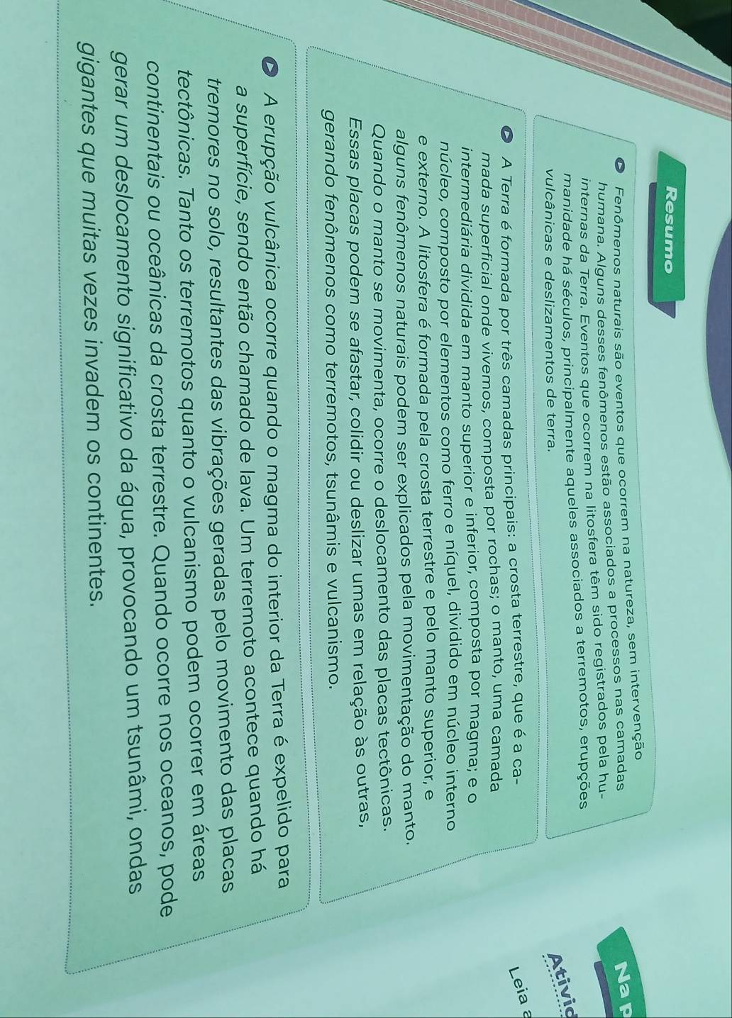 Resumo
o Fenômenos naturais são eventos que ocorrem na natureza, sem intervenção
humana. Alguns desses fenômenos estão associados a processos nas camadas
Nap
internas da Terra. Eventos que ocorrem na litosfera têm sido registrados pela hu-
manidade há séculos, principalmente aqueles associados a terremotos, erupções
vulcânicas e deslizamentos de terra.
Ativid
A Terra é formada por três camadas principais: a crosta terrestre, que é a ca-
Leia a
mada superficial onde vivemos, composta por rochas; o manto, uma camada
intermediária dividida em manto superior e inferior, composta por magma; e o
núcleo, composto por elementos como ferro e níquel, dividido em núcleo interno
e externo. A litosfera é formada pela crosta terrestre e pelo manto superior, e
alguns fenômenos naturais podem ser explicados pela movimentação do manto.
Quando o manto se movimenta, ocorre o deslocamento das placas tectônicas.
Essas placas podem se afastar, colidir ou deslizar umas em relação às outras,
gerando fenômenos como terremotos, tsunâmis e vulcanismo.
D A erupção vulcânica ocorre quando o magma do interior da Terra é expelido para
a superfície, sendo então chamado de lava. Um terremoto acontece quando há
tremores no solo, resultantes das vibrações geradas pelo movimento das placas
tectônicas. Tanto os terremotos quanto o vulcanismo podem ocorrer em áreas
continentais ou oceânicas da crosta terrestre. Quando ocorre nos oceanos, pode
gerar um deslocamento significativo da água, provocando um tsunâmi, ondas
gigantes que muitas vezes invadem os continentes.