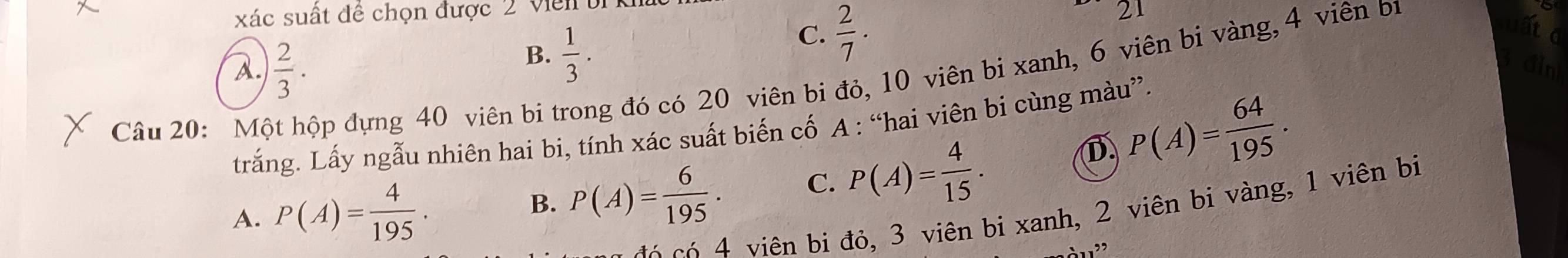 xác suất đề chọn được 2 v iên
C.  2/7 . 
2
B.  1/3 . a
A.  2/3 . din
Câu 20: Một hộp đựng 40 viên bi trong đó có 20 viên bi đỏ, 10 viên bi xanh, 6 viên bi vàng, 4 viên bị
trắng. Lấy ngẫu nhiên hai bi, tính xác suất biến cố A : “hai viên bi cùng màu”.
D P(A)= 64/195 .
A. P(A)= 4/195 .
B. P(A)= 6/195 . C. P(A)= 4/15 . 
viên bi đỏ, 3 viên bi xanh, 2 viên bi vàng, 1 viên bị