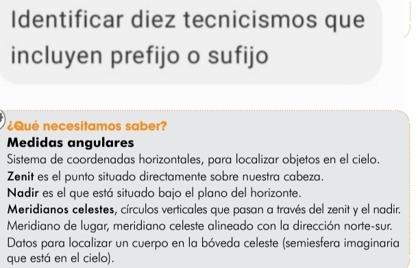 Identificar diez tecnicismos que
incluyen prefijo o sufijo
¿Qué necesitamos saber?
Medidas angulares
Sistema de coordenadas horizontales, para localizar objetos en el cielo.
Zenit es el punto situado directamente sobre nuestra cabeza.
Nadir es el que está situado bajo el plano del horizonte.
Meridianos celestes, círculos verticales que pasan a través del zenit y el nadir.
Meridiano de lugar, meridiano celeste alineado con la dirección norte-sur.
Datos para localizar un cuerpo en la bóveda celeste (semiesfera imaginaria
que está en el cielo).