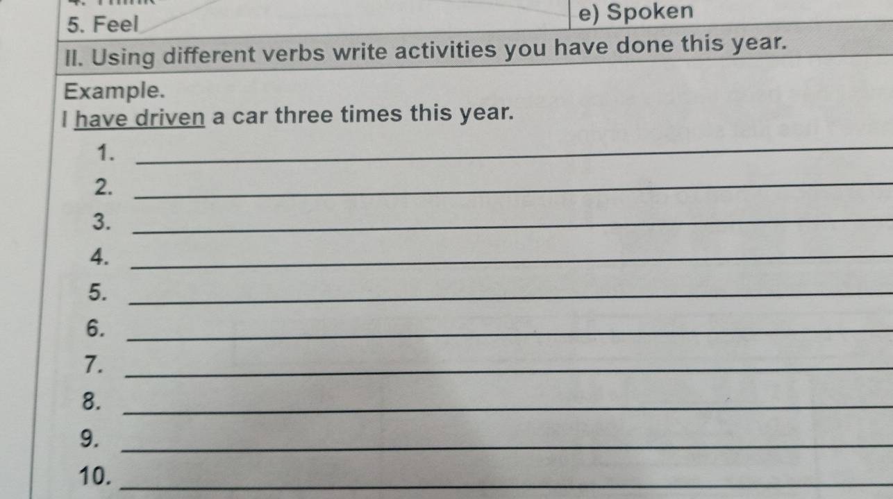 Feel e) Spoken 
II. Using different verbs write activities you have done this year. 
Example. 
I have driven a car three times this year. 
1. 
_ 
2. 
_ 
3._ 
4._ 
5._ 
6._ 
7._ 
8._ 
9._ 
10._