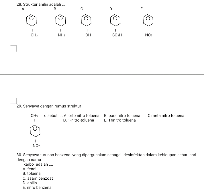 Struktur anilin adalah ..
A. B C D E.
|
CH_3 NH_2 OH SO_3H NO_2
29. Senyawa dengan rumus struktur
CH_3 disebut .... A. orto nitro toluena B. para nitro toluena C.meta nitro toluena
D. 1 -nitro-toluena E. Trinitro toluena
NO_2
30. Senyawa turunan benzena yang dipergunakan sebagai desinfektan dalam kehidupan sehari hari
dengan nama
karbo adalah ....
A. fenol
B. toluena
C. asam benzoat
D. anilin
E. nitro benzena