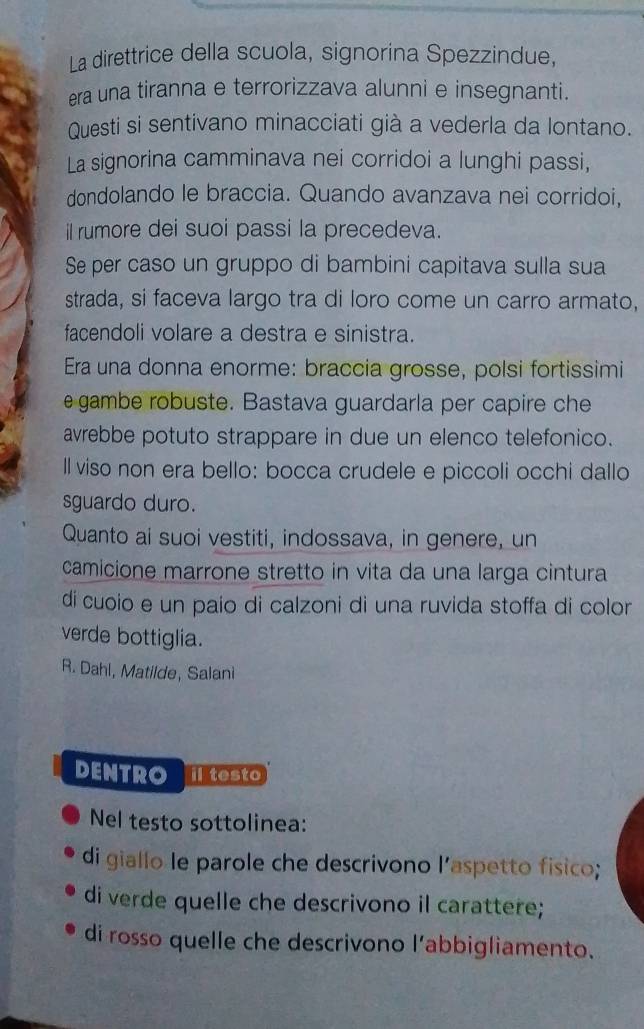 La direttrice della scuola, signorina Spezzindue, 
era una tiranna e terrorizzava alunni e insegnanti. 
Questi si sentivano minacciati già a vederla da lontano. 
La signorina camminava nei corridoi a lunghi passi, 
dondolando le braccia. Quando avanzava nei corridoi, 
il rumore dei suoi passi la precedeva. 
Se per caso un gruppo di bambini capitava sulla sua 
strada, si faceva largo tra di loro come un carro armato, 
facendoli volare a destra e sinistra. 
Era una donna enorme: braccia grosse, polsi fortissimi 
e gambe robuste. Bastava guardarla per capire che 
avrebbe potuto strappare in due un elenco telefonico. 
ll viso non era bello: bocca crudele e piccoli occhi dallo 
sguardo duro. 
Quanto ai suoi vestiti, indossava, in genere, un 
camicione marrone stretto in vita da una larga cintura 
di cuoio e un paío di calzoni di una ruvida stoffa di color 
verde bottiglia. 
R. Dahl, Matilde, Salani 
DENTRO il testo 
Nel testo sottolinea: 
di giallo le parole che descrivono l’aspetto fisico; 
di verde quelle che descrivono il carattere; 
di rosso quelle che descrivono l'abbigliamento.