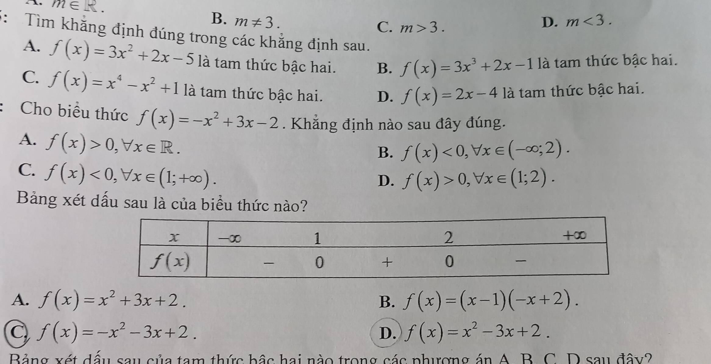 m∈ R.
B. m!= 3. D. m<3.
C. m>3.
3: Tìm khăng định đúng trong các khẳng định sau.
A. f(x)=3x^2+2x-5 là tam thức bậc hai.
B. f(x)=3x^3+2x-1 là tam thức bậc hai.
C. f(x)=x^4-x^2+1 là tam thức bậc hai. là tam thức bậc hai.
D. f(x)=2x-4
Cho biểu thức f(x)=-x^2+3x-2. Khẳng định nào sau đây đúng.
A. f(x)>0,forall x∈ R.
B. f(x)<0,forall x∈ (-∈fty ;2).
C. f(x)<0,forall x∈ (1;+∈fty ).
D. f(x)>0,forall x∈ (1;2).
Bảng xét dấu sau là của biểu thức nào?
A. f(x)=x^2+3x+2. B. f(x)=(x-1)(-x+2).
C f(x)=-x^2-3x+2.
D. f(x)=x^2-3x+2.
Bảng xét dấu sau của tam thức bậc hai nào trong các phượng án A B. C. D sau đây?