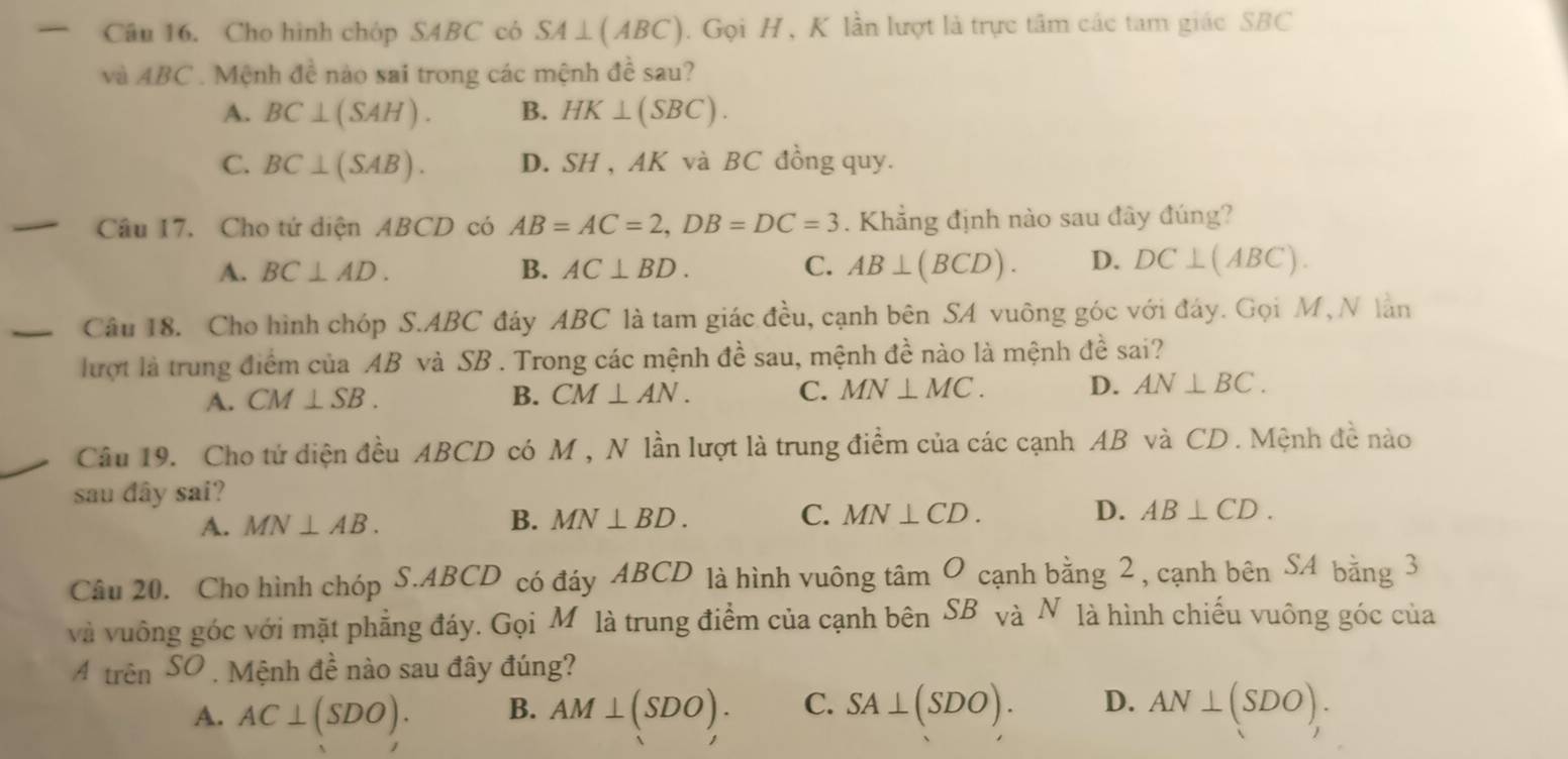 Cho hình chóp SABC có SA⊥ (ABC). Gọi H, K lần lượt là trực tâm các tam giác SBC
và ABC. Mệnh đề nào sai trong các mệnh đề sau?
A. BC⊥ (SAH). B. HK⊥ (SBC).
C. BC⊥ (SAB). D. SH , AK và BC đồng quy.
Câu 17. Cho tứ diện ABCD có AB=AC=2, DB=DC=3. Khẳng định nào sau đây đúng?
A. BC⊥ AD. B. AC⊥ BD. C. AB⊥ (BCD). D. DC⊥ (ABC)
Câu 18. Cho hình chóp S. ABC đáy ABC là tam giác đều, cạnh bên SA vuông góc với đáy. Gọi M, N làn
lượt là trung điểm của AB và SB. Trong các mệnh đề sau, mệnh đề nào là mệnh đề sai?
A. CM⊥ SB. B. CM⊥ AN. C. MN⊥ MC. D. AN⊥ BC. 
Câu 19. Cho tứ diện đều ABCD có M , N lần lượt là trung điểm của các cạnh AB và CD. Mệnh đề nào
sau dây sai?
A. MN⊥ AB. B. MN⊥ BD. C. MN⊥ CD. D. AB⊥ CD. 
Câu 20. Cho hình chóp S. ABCD có đáy ABCD là hình vuông tâm O cạnh bằng 2 , cạnh bên SAbang3
và vuông góc với mặt phẳng đáy. Gọi Môlà trung điểm của cạnh bên SB và N là hình chiếu vuông góc của
A trên SO , Mệnh đề nào sau đây đúng?
A. AC⊥ (SDO). B. AM⊥ (SDO). C. SA⊥ (SDO). D. AN⊥ (SDO).