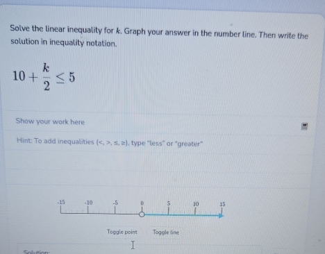 Solve the linear inequality for k. Graph your answer in the number line. Then write the 
solution in inequality notation.
10+ k/2 ≤ 5
Show your work here 
Hint: To add inequalities (,≤ ,≥ ). type 'less' or “greater" 
Toggle point Toggle line 
Solution