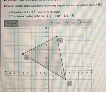 Draw the triangle that results from the following sequence of transformations on △ ABC
1. Dilate by a factor of  1/2  centered at the origin. 
2. Translate according to the rule (x,y)to (x-2,y-3)