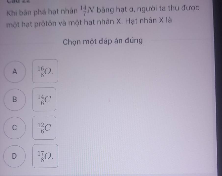 Khi bản phá hạt nhân  14/7 N bằng hạt α, người ta thu được
một hạt protôn và một hạt nhân X. Hạt nhân X là
Chọn một đáp án đúng
A _8^(16)O.
B _6^(14)C
C _6^(12)C
D _8^(17)O.