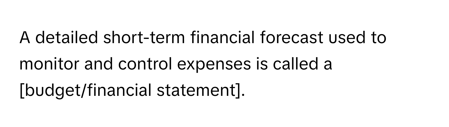 A detailed short-term financial forecast used to monitor and control expenses is called a [budget/financial statement].