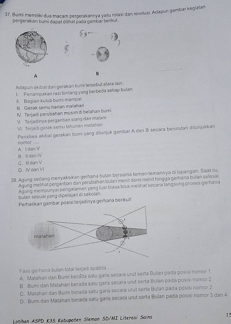 Bumi memiliki dua macam pergerakannya yaitu rotasi dan revolusi. Adapun gambar kegiatan
pergerakan bumi dapat dilihat pada gambar berikut.
A
B
Adapun akibat dari gerakan bumi tersebut atara Iain:
I. Penampakan rasi bintang yang berbeda setiap bulan
Il. Bagian kutub bumi mampat
III. Gerak semu harian matahari
M. Terjadi perubahan musim di belahan bumi
V. Terjadinya pergantian siang dan malam
VI. Terjadi gerak semu tahunan matahari
Peristiwa akibat gerakan bumi yang ditunjuk gambar A dan B secara berurutan ditunjukkan
nomor ...
A. I dan V
B. II dan IV
C. III dan V
D. IV dan VI
38. Agung sedang menyaksikan gerhana bulan bersama teman-temannya di lapangan. Saat itu,
Agung melihat pergantian dan perubahan bulan menit demi menit hingga gerhana bulan selesai.
Agung mempunyai pengalaman yang luar biasa bisa melihat secara langsung proses gerhana
bulan sesuai yang dipelajari di sekolah.
Perhatikan gambar posisi terjadinya gerhana berikut!
Fase gerhana bulan total terjadi apabila ....
A. Matahari dan Bumi berada satu garis secara urut serta Bulan pada posisi nomor 1
B. Bumi dan Matahari berada satu garis secara urut serta Bulan pada posisi nomor 2
C. Matahari dan Bumi berada satu garis secara urut serta Bulan pada posisi nomor 2
D. Bumi dan Matahari berada satu garis secara urut serta Bulan pada posisi nomor 3 dan 4
Latihan ASPD K3S Kabupaten Sleman SD/MI Literasi Sains 15