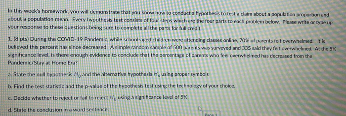 In this week's homework, you will demonstrate that you know how to conduct a hypothesis to test a claim about a population proportion and 
about a population mean. Every hypothesis test consists of four steps which are the four parts to each problem below. Please write or type up 
your response to these questions being sure to complete all the parts for full credit. 
1. (8 pts) During the COVID-19 Pandemic, while school-aged children were attending classes online, 70% of parents felt overwhelmed. It is 
believed this percent has since decreased. A simple random sample of 500 parents was surveyed and 335 said they felt overwhelmed. At the 5%
significance level, is there enough evidence to conclude that the percentage of parents who feel overwhelmed has decreased from the 
Pandemic/Stay at Home Era? 
a. State the null hypothesis H_0 and the alternative hypothesis H_a using proper symbols 
b. Find the test statistic and the p -value of the hypothesis test using the technology of your choice. 
c. Decide whether to reject or fail to reject H_0 using a significance level of 5%
d. State the conclusion in a word sentence.