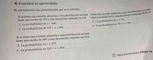 Practica Io aprendido 
b. DETERMINA las probabilidades que se te solicitan. 
Si se tiene una variable aleatoria x cuya distribución normal Si hay una variable aleatoria x cuya distribución norma 
tiene una media de 155 y una desviación estándar de 9.8 : tiene una media de 61 y una desviación estándar de 16.5 : 
1. La probabilidad de x≤ 140. 5. La probabilidad de x≥ 75. _ 
2. La probabilidad de 155≤ x≤ 180. _ _6. La probabilidad de 70≤ x≤ 95. 
Si se tiene una variable aleatoria x cuya distribución normal 
tiene una media de 305 y una desviación estándar de 21.8 : 
_ 
3. La probabilidad de x≤ 275. 
_ 
4. La probabilidad de 325≤ x≤ 350. 
Sigue practicando: página 126