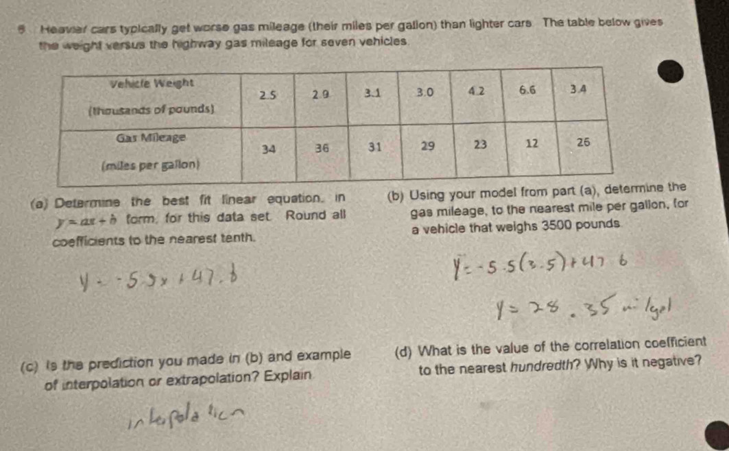 Heaver cars typically get worse gas mileage (their miles per galion) than lighter cars The table below gives 
the weight versus the highway gas mileage for seven vehicles . 
(a) Determine the best fit linear equation. in (b) Using your modee the
y=ax+b form, for this data set Round all gas mileage, to the nearest mile per gallon, for 
coefficients to the nearest tenth. a vehicle that weighs 3500 pounds
(c) Is the prediction you made in (b) and example (d) What is the value of the correlation coefficient 
of interpolation or extrapolation? Explain to the nearest hundredth? Why is it negative?