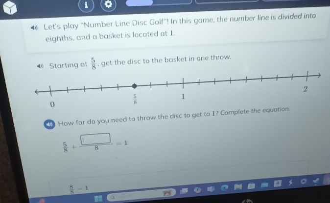 • Let's play “Number Line Disc Golf”! In this game, the number line is divided into
eighths, and a basket is located at 1.
Starting at  5/8  , get the disc to the basket in one throw.
How far do you need to throw the disc to get to 1? Complete the equat
 5/8 + □ /8 =1
 8/8 =1