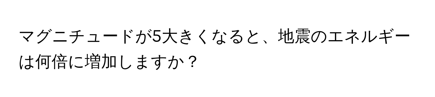 マグニチュードが5大きくなると、地震のエネルギーは何倍に増加しますか？