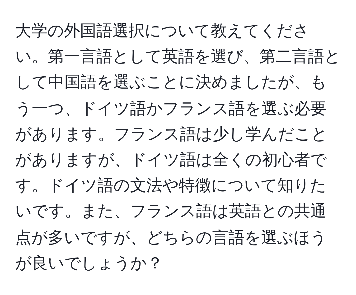 大学の外国語選択について教えてください。第一言語として英語を選び、第二言語として中国語を選ぶことに決めましたが、もう一つ、ドイツ語かフランス語を選ぶ必要があります。フランス語は少し学んだことがありますが、ドイツ語は全くの初心者です。ドイツ語の文法や特徴について知りたいです。また、フランス語は英語との共通点が多いですが、どちらの言語を選ぶほうが良いでしょうか？