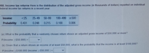 Income tax returns Here is the distribution of the adjusted gross income (in thousands of dollars) reported on individual
lederal income tax returns in a recent year:
(a) What is the probability that a randomly chosen return shows an adjusted gross income of $50,000 or more?
P(Income ≥ 550,000)=□
(b) Given that a return shows an income of at least $50,000, what is the probability that the income is at least $100,000?
P(Intome 5100,000 0 jincome ≥ 550,000)=□