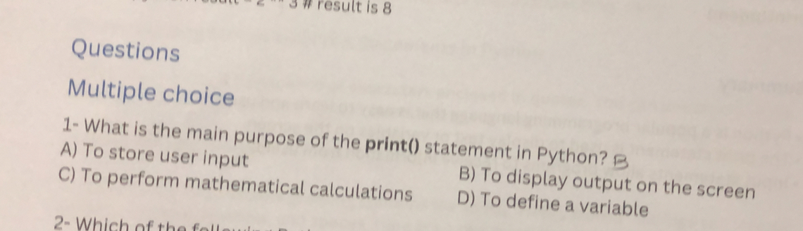 # result is 8
Questions
Multiple choice
1- What is the main purpose of the print() statement in Python?
A) To store user input B) To display output on the screen
C) To perform mathematical calculations D) To define a variable