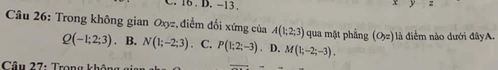 16 . D. -13. z
y
Câu 26: Trong không gian Oxyz, điểm đối xứng của A(1;2;3) qua mặt phẳng (Oyz) là điểm nào dưới đâyA.
Q(-1;2;3) 、 B. N(1;-2;3) C. P(1;2;-3). D. M(1;-2;-3). 
Câu 27: Trọng không