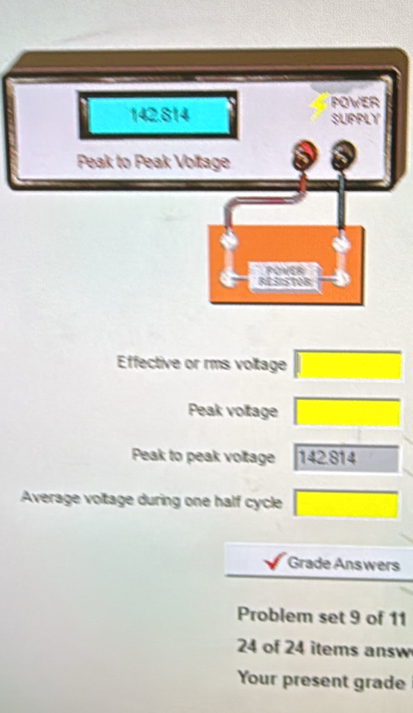 Effective or rms voltage □ 
Peak voltage □ 
Peak to peak voltage 142.814
Average voltage during one half cycle □ 
Grade Answers 
Problem set 9 of 11
24 of 24 items answ 
Your present grade