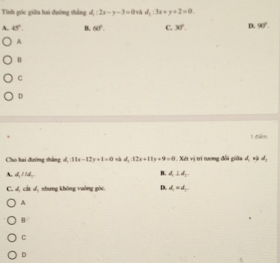 Tính góc giữa hai đường thắng d_1:2x-y-3=0 và d_2:3x+y+2=0.
A. 45°. B. 60°. C. 30°.
D. 90°. 
A
B
C
D
1 điểm
Cho hai đường thắng d, 11x-12y+1=0 và d_2:12x+11y+9=0. Xét vị trí tương đổi giữa d_1v_9
A. d_1IId_2. B. d_1⊥ d_2.
D.
C. d_1 cắt d_2 nhưng không vuông góc. d_1=d_2. 
A
B
C
D