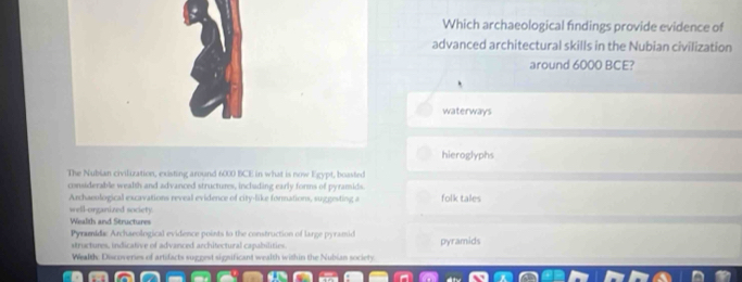 Which archaeological findings provide evidence of
advanced architectural skills in the Nubian civilization
around 6000 BCE?
waterways
hieroglyphs
The Nubian civilization, existing around 6000 BCE in what is now Egypt, boasted
considerable wealth and advanced structures, including early forms of pyramids
Archaeulogical excavations reveal evidence of city-like formations, suggesting a folk tales
well-organized society.
Wealth and Structures
Pyramidic Archaeological evidence points to the construction of large pyramid pyramids
structures, indicative of advanced architectural capabilities.
Wealth: Discoveries of artifacts suggest significant wealth within the Nubian society