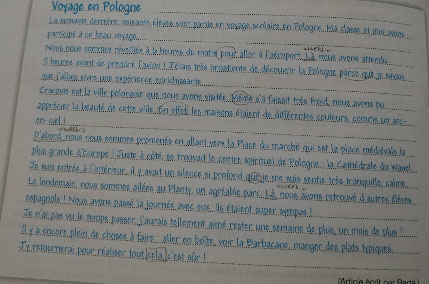 Voyage en Pologne. 
La semaine derniere, soixante eleves. sont partis en voyage scolaire en Pologne. Ma classe et moi avons. 
pacticipe ace beau voyage. 
awersio 
Nous nous sommes reveilles a l heures du matin pour aller. à laeroport. Li nous avons. attendu
5 heures avant de prendre lavion! Tetais tres impatiente de decourrir la. Pologne parce gue je savais 
gue jallais vire une experience enrichissante. 
Cracovie est la ville polonaise que nous avons visitee. Meme sil faisait tres froid, nous avons. pu 
apprecier a beaute de cette ville. En effet, les maisons etaient de differentes couleurs, comme un arc- 
en-ciel! 
aiversio 
Dabard nous nous sommes promenes en allant vers. 1a. Place du marche qui est 1a. place medievale la 
plue grande Eurape! Juste a cate, se trouvait le centre spirituel de Pologne: Aa Cathedrale du Wanel 
Je suis entree a linterieur. il y avait un silence si profond queie me suis sentie tres tranquille calme. 
Le lendemain, nous sommes allees au Planty, un agreable parc. Li nous avons retrouve dautres eleves. 
espagnols! Nous avons passe la journee avec eax, is etaient super sympas! 
Je nai pas ru le temps passer, Jaurais tellement aime rester une semaine de plue. un mais de plue! 
lly a encore plein de choses a faire: aller en boite voir la. Barbacane, manger des plate typiques. 
Ty retournerai pour realiser toutkcela. kcest sar! 
Arting haw