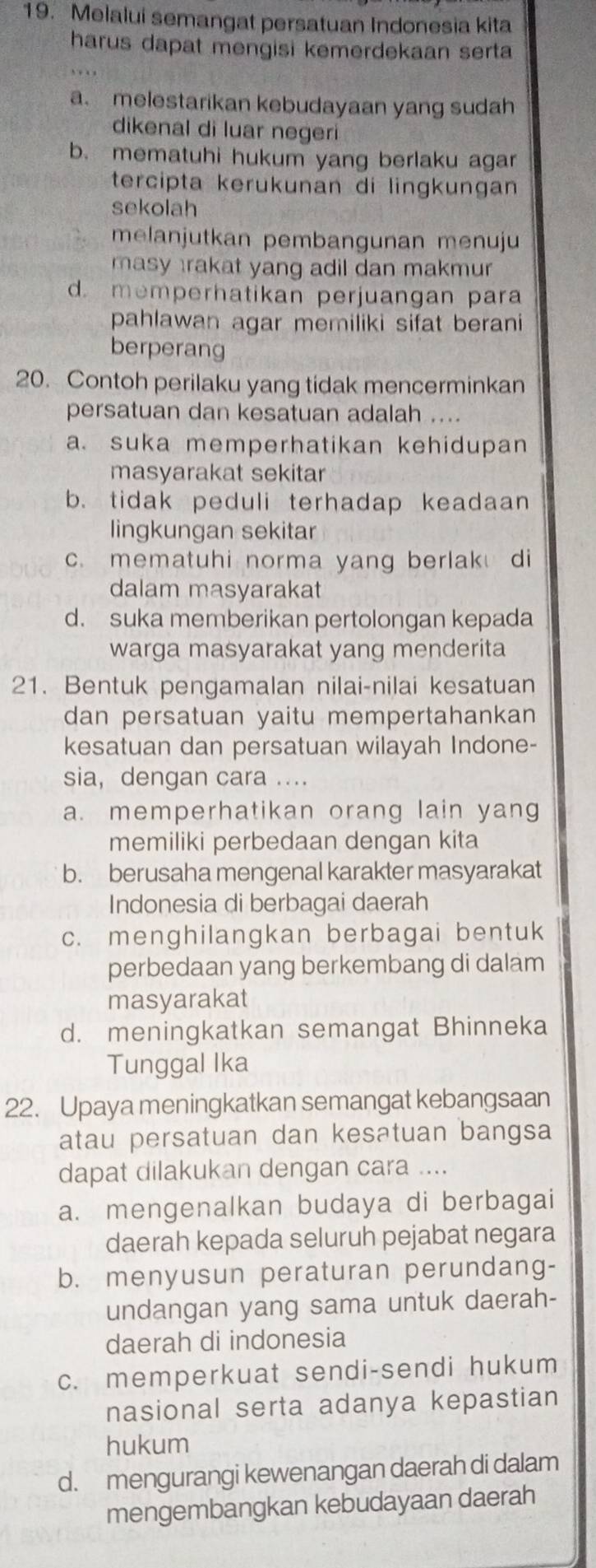 Melalui semangat persatuan Indonesia kita
harus dapat mengisi kemerdekaan serta
a. melestarikan kebudayaan yang sudah
dikenal di luar negeri
b. mematuhi hukum yang berlaku agar
tercipta kerükunan di lingkungan
sekolah
melanjutkan pembangunan menuju
masy rakat yang adil dan makmur
d. memperhatikan perjuangan para
pahlawan agar memiliki sifat berani
berperang
20. Contoh perilaku yang tidak mencerminkan
persatuan dan kesatuan adalah ....
a. suka memperhatikan kehidupan
masyarakat sekitar
b. tidak peduli terhadap keadaan
lingkungan sekitar
c. mematuhi norma yang berlak di
dalam masyarakat
d. suka memberikan pertolongan kepada
warga masyarakat yang menderita
21. Bentuk pengamalan nilai-nilai kesatuan
dan persatuan yaitu mempertahankan 
kesatuan dan persatuan wilayah Indone-
sia,dengan cara ....
a. memperhatikan orang lain yang
memiliki perbedaan dengan kita
b. berusaha mengenal karakter masyarakat
Indonesia di berbagai daerah
c. menghilangkan berbagai bentuk
perbedaan yang berkembang di dalam
masyarakat
d. meningkatkan semangat Bhinneka
Tunggal Ika
22. Upaya meningkatkan semangat kebangsaan
atau persatuan dan kesatuan bangsa
dapat dilakukan dengan cara ....
a. mengenalkan budaya di berbagai
daerah kepada seluruh pejabat negara
b. menyusun peraturan perundang-
undangan yang sama untuk daerah-
daerah di indonesia
c. memperkuat sendi-sendi hukum
nasional serta adanya kepastian
hukum
d. mengurangi kewenangan daerah di dalam
mengembangkan kebudayaan daerah