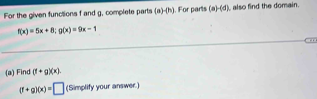 For the given functions f and g, complete parts (a)-(h). For parts (a)-(d) , also find the domain.
f(x)=5x+8; g(x)=9x-1.. 
(a) Find (f+g)(x).
(f+g)(x)=□ (Simplify your answer.)