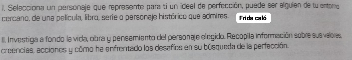 Selecciona un personaje que represente para ti un ideal de perfección, puede ser alguien de tu entorno 
cercano, de una película, libro, serie o personaje histórico que admires. Frida caló 
II. Investiga a fondo la vida, obra y pensamiento del personaje elegido. Recopila información sobre sus valores, 
creencias, acciones y cómo ha enfrentado los desafíos en su búsqueda de la perfección.