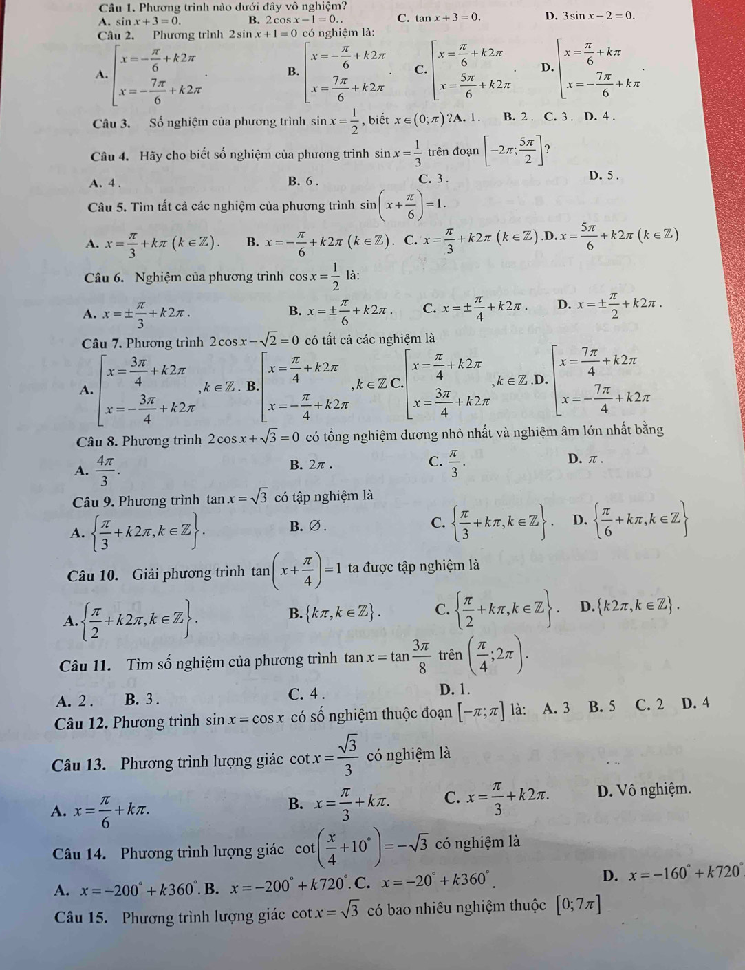 Phương trình nào dưới đây vô nghiệm?
A. sin x+3=0. B. 2 cos x -1=0.. C. tan x+3=0. D. 3sin x-2=0.
Câu 2. Phương trình 2sin x+1=0 có nghiệm là:
A. beginarrayl x=- π /6 +k2π  x=- 7π /6 +k2π endarray. beginarrayl x=- π /6 +k2π  x= 7π /6 +k2π endarray. C. beginarrayl x= π /6 +k2π  x= 5π /6 +k2π endarray. D. beginarrayl x= π /6 +kπ  x=- 7π /6 +kπ endarray. .
B.
Câu 3. Số nghiệm của phương trình sin x= 1/2  , biết x∈ (0;π ) ?A. 1. B. 2 . C. 3 . D. 4 .
Câu 4. Hãy cho biết số nghiệm của phương trình sin x= 1/3  trên doan[-2π ; 5π /2 ] ?
A. 4 . B. 6 . C. 3 . D. 5 .
Câu 5. Tìm tất cả các nghiệm của phương trình sin (x+ π /6 )=1.
A. x= π /3 +kπ (k∈ Z). B. x=- π /6 +k2π (k∈ Z). C. x= π /3 +k2π (k∈ Z).D.x= 5π /6 +k2π (k∈ Z)
Câu 6. Nghiệm của phương trình cos x= 1/2  là:
A. x=±  π /3 +k2π . x=±  π /6 +k2π . C. x=±  π /4 +k2π . D. x=±  π /2 +k2π .
B.
Câu 7. Phương trình 2cos x-sqrt(2)=0 có tất cả các nghiệm là
A. beginarrayl x= 3π /4 +k2π  x=- 3π /4 +k2π endarray. ,k∈ Z B beginarrayl x= π /4 +k2π  x=- π /4 +k2π endarray. ,k∈ ZC.beginbmatrix x= π /4 +k2π  x= 3π /4 +k2π endarray. k∈ Z .D. beginarrayl x= 7π /4 +k2π  x=- 7π /4 +k2π endarray.
Câu 8. Phương trình 2cos x+sqrt(3)=0 có tổng nghiệm dương nhỏ nhất và nghiệm âm lớn nhất bằng
A.  4π /3 . B. 2π . C.  π /3 . D. π .
Câu 9. Phương trình tan x=sqrt(3) có tập nghiệm là
A.   π /3 +k2π ,k∈ Z .
B.∅. C.   π /3 +kπ ,k∈ Z . D.   π /6 +kπ ,k∈ Z
Câu 10. Giải phương trình tan (x+ π /4 )=1 ta được tập nghiệm là
A.   π /2 +k2π ,k∈ Z .
B.  kπ ,k∈ Z . C.   π /2 +kπ ,k∈ Z . D.  k2π ,k∈ Z .
Câu 11. Tìm số nghiệm của phương trình
trên
A. 2 . B. 3 . C. 4 .
D. 1.
Câu 12. Phương trình sin x=cos x có số nghiệm thuộc đoạn [-π ;π ] là: A. 3 B. 5 C. 2 D. 4
Câu 13. Phương trình lượng giác cot x= sqrt(3)/3  có nghiệm là
A. x= π /6 +kπ . x= π /3 +kπ . C. x= π /3 +k2π . D. Vô nghiệm.
B.
Câu 14. Phương trình lượng giác cot ( x/4 +10°)=-sqrt(3) có nghiệm là
A. x=-200°+k360° B. x=-200°+k720°.C.x=-20°+k360°.
D. x=-160°+k720°
Câu 15. Phương trình lượng giác cot x=sqrt(3) có bao nhiêu nghiệm thuộc [0;7π ]