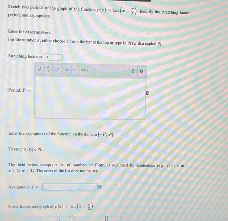 Sketch two periods of the graph of the function p(x)=tan (x- π /3 ). Identify the stretching factor, 
period, and asymptotes. 
Enter the exact answers. 
For the number π, either choose π from the bar at the top or type in Pi (with a capital P). 
=Stretching factor == 1
 a/b  sqrt(a) |σ ' sin (a)
Period: P=
Enter the asymptotes of the function on the domain [-P,P]. 
To enter π, type Pi. 
The field below accepts a list of numbers or formulas separated by semicolons (c. g.2;4;6 or
x+1;x-1). The order of the list does not matter, 
Asymptotes: x= □ _ e 
Select the correct graph of p(x)=tan (x- π /3 ).