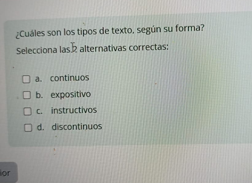 ¿Cuáles son los tipos de texto, según su forma?
Selecciona las b alternativas correctas:
a. continuos
b. expositivo
c. instructivos
d. discontinuos
ior