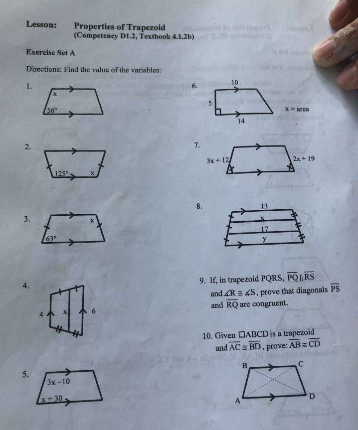 Lesson: Properties of Trapezoid
(Competency D1.2, Textbook 4.1.2b)
Exercise Set A
Directions: Find the value of the variables:
1.
6. 10
5
x=area
14
2.
8.
3.
4. 9. If, in trapezoid PQRS, overline PQparallel overline RS
and ∠ R≌ ∠ S , prove that diagonals overline PS
and overline RQ are congruent.
10. Given □ ABCD is a trapezoid
and overline AC≌ overline BD , prove: overline AB≌ overline CD
5.