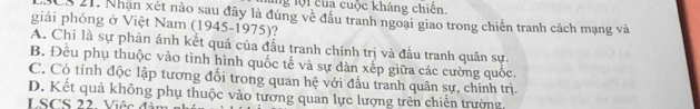 ng lội của cuộc kháng chiến.
CS 21. Nhạn xét nào sau đây là đúng về đầu tranh ngoại giao trong chiến tranh cách mạng và
giải phóng ở Việt Nam (1945-1975)?
A. Chỉ là sự phản ánh kết quả của đấu tranh chính trị và đấu tranh quân sự.
B. Đều phụ thuộc vào tình hình quốc tế và sự dàn xếp giữa các cường quốc.
C. Có tính độc lập tương đổi trong quan hệ với đấu tranh quân sự, chính trị.
D. Kết quả không phụ thuộc vào tương quan lực lượng trên chiến trường
LSCS 22. Việc đ