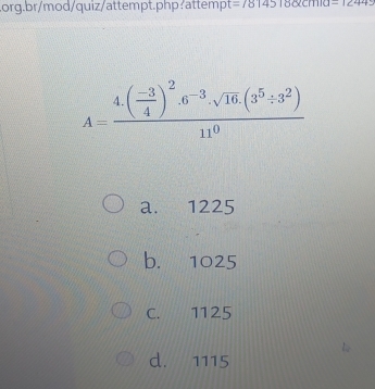 =78145180cm1110-1244
A=frac 4.( (-3)/4 )^2.6^(-3).sqrt(16).(3^5:3^2)11^0
a. 1225
b. 1025
C. 1125
d. 1115