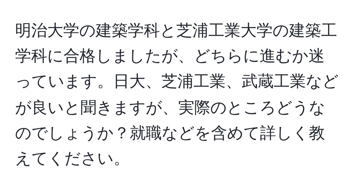 明治大学の建築学科と芝浦工業大学の建築工学科に合格しましたが、どちらに進むか迷っています。日大、芝浦工業、武蔵工業などが良いと聞きますが、実際のところどうなのでしょうか？就職などを含めて詳しく教えてください。