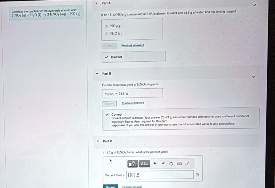 Consider the reaction for the syothesis of pitric acid
3 NO_2(g)+H_2O(l)to 2HNO_3(aq)+NO(g) If 12.6 L of NO_2(g) , measured at STP, is allowed to react with 15.5 g of water, find the limiting reagent.
NO_2(g)
H_2O(l)
Submit Previous Answers 
Correct 
Part B 
Find the theoretical yield of HNO_3 in grams.
m_HNO_3=23.6g
Submit Previous Answers 
Correct 
Correct answer is shown. Your answer 23.63 g was either rounded differently or used a different number of 
significant figures than required for this part. 
Important: If you use this answer in later parts, use the full unrounded value in your calculations. 
Part C 
s 7 g of HNO_3 forms, what is the percent yield? 
f 1 
AΣφ . ?
Percent Yield = 181.5 %
Submit Renuest Answer
