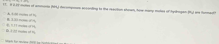 ArI_3to N_2+3H_2
17. If 2.22 moles of ammonia (NH_3) decomposes according to the reaction shown, how many moles of hydrogen (H_2) are formed?
A. 6.66 moles of H_2
B. 3.33 moles of H_2
C. 1.11 moles of H_2
D. 2.22 moles of H_2
Mark for review (Will be highlight