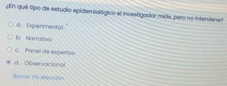 ¿En quê tipo de estudio epidemiológico el investigador mide, pero no interviene?
a. Experimental
b. Narrativo
c. Panel de expertos
d. Observacional
Barrar mi elección