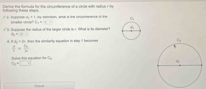 Derive the formula for the circumference of a circle with radius r by
following these steps.
/ 2. Suppose a_1=1. By definition, what is the circumference of the 
smaller circle? C_1= π vee 
3. Suppose the radius of the larger circle is r. What is its diameter?
d_2=|2rvee
4. If d_2=2r , then the similarity equation in step 1 becomes
 π /1 =frac C_22r.
Solve this equation for C_2.
C_2=□
Check