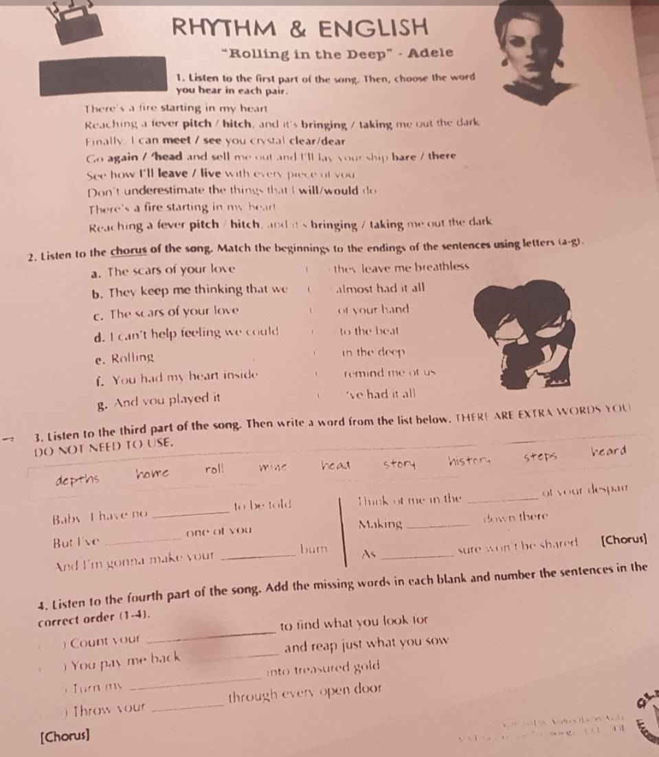 RHYTHM & ENGLISH
“Rolling in the Deep” - Adele
1. Listen to the first part of the song. Then, choose the word
you hear in each pair.
There's a fire starting in my heart
Reaching a fever pitch / hitch, and it's bringing / taking me out the dark
Finally. I can meet / see you crystal clear/dear
Go again / head and sell me out and I'll lay your ship bare / there
See how I'll leave / live with every piece of you
Don't underestimate the things that I will/would do
There's a fire starting in my heart
Reaching a fever pitch / hitch, and it's bringing / taking me out the dark
2. Listen to the chorus of the song. Match the beginnings to the endings of the sentences using letters (a-g).
a. The scars of your love they leave me breathless 
b. They keep me thinking that we almost had it all
c. The scars of your love t of your hand 
d. I can't help feeling we could 、 to the beat
e. Rolling in the deep
f. You had my heart inside remind me of us 
g. And you played it 've had it all
3. Listen to the third part of the song. Then write a word from the list below. THERE ARE EXTRA WORDS YOU
DO NOT NEED TO USE,
depths home roll mine he ad story history steps heard
Baby I have no _to be told Think of me in the _of your despar
Making
But I've _one of you _down there
sure won't be shared [Chorus]
And I'm gonna make your_
burn As_
4. Listen to the fourth part of the song. Add the missing words in each blank and number the sentences in the
correct order (1-4).
) Count your _to find what you look for
. ) You pay me back _and reap just what you sow 
Turn ms _into treasured gold 
) Throw your _through every open door 
e . 
[Chorus]
o