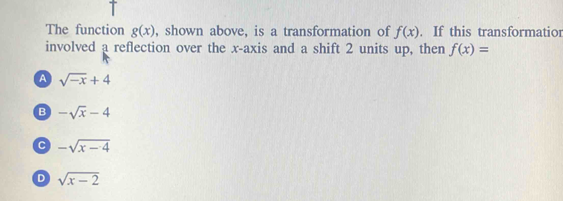 The function g(x) , shown above, is a transformation of f(x). If this transformatior
involved a reflection over the x-axis and a shift 2 units up, then f(x)=
A sqrt(-x)+4
B -sqrt(x)-4
C -sqrt(x-4)
D sqrt(x-2)