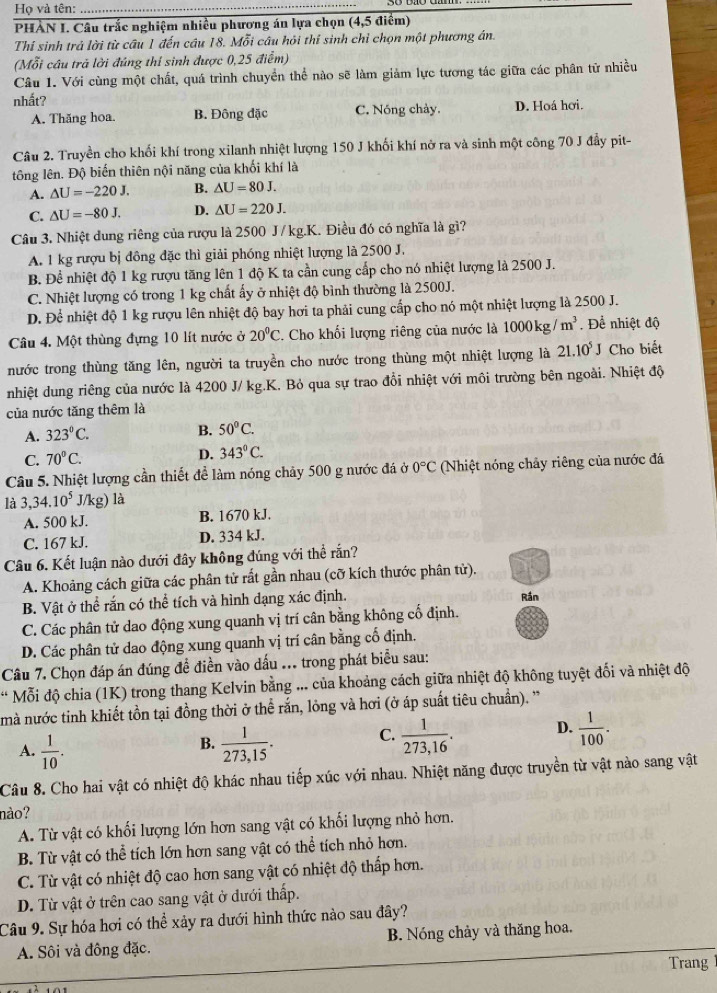 Họ và tên:
_
PHẢN I. Câu trắc nghiệm nhiều phương án lựa chọn (4,5 điểm)
Thí sinh trả lời từ cầu 1 đến câu 18. Mỗi câu hỏi thí sinh chỉ chọn một phương án.
(Mỗi câu trả lời đúng thí sinh được 0,25 điểm)
Câu 1. Với cùng một chất, quá trình chuyển thể nào sẽ làm giảm lực tương tác giữa các phân từ nhiều
nhất?
A. Thăng hoa. B. Đông đặc C. Nóng chảy. D. Hoá hơi.
Câu 2. Truyền cho khối khí trong xilanh nhiệt lượng 150 J khối khí nở ra và sinh một công 70 J đẩy pit-
tông lên. Độ biến thiên nội năng của khối khí là
A. △ U=-220J. B. △ U=80J.
C. △ U=-80J. D. △ U=220J.
Câu 3. Nhiệt dung riêng của rượu là 2500 J/kg.K. Điều đó có nghĩa là gì?
A. 1 kg rượu bị đồng đặc thì giải phóng nhiệt lượng là 2500 J.
B. Đề nhiệt độ 1 kg rượu tăng lên 1 độ K ta cần cung cấp cho nó nhiệt lượng là 2500 J.
C. Nhiệt lượng có trong 1 kg chất ấy ở nhiệt độ bình thường là 2500J.
D. Để nhiệt độ 1 kg rượu lên nhiệt độ bay hơi ta phải cung cấp cho nó một nhiệt lượng là 2500 J.
Câu 4. Một thùng đựng 10 lít nước ở 20°C. Cho khối lượng riêng của nước là 1000kg/m^3. Để nhiệt độ
nước trong thùng tăng lên, người ta truyền cho nước trong thùng một nhiệt lượng là 21.10^5J Cho biết
nhiệt dung riêng của nước là 4200 J/ kg.K. Bỏ qua sự trao đổi nhiệt với môi trường bên ngoài. Nhiệt độ
của nước tăng thêm là
A. 323°C.
B. 50°C.
C. 70°C. D. 343°C.
Câu 5. Nhiệt lượng cần thiết để làm nóng chảy 500 g nước đá ở 0°C (Nhiệt nóng chảy riêng của nước đá
là 3,34.10^5J/kg)la
A. 500 kJ. B. 1670 kJ.
C. 167 kJ. D. 334 kJ.
Câu 6. Kết luận nào dưới đây không đúng với thể rắn?
A. Khoảng cách giữa các phân tử rất gần nhau (cỡ kích thước phân tử).
B. Vật ở thể rắn có thể tích và hình dạng xác định. Rán
C. Các phân tử dao động xung quanh vị trí cân bằng không cố định.
D. Các phân tử dao động xung quanh vị trí cân bằng cố định.
Câu 7. Chọn đáp án đúng đề điền vào dấu ... trong phát biểu sau:
* Mỗi độ chia (1K) trong thang Kelvin bằng ... của khoảng cách giữa nhiệt độ không tuyệt đối và nhiệt độ
mà nước tinh khiết tồn tại đồng thời ở thể rắn, lỏng và hơi (ở áp suất tiêu chuẩn). ''
A.  1/10 .  1/273,15 . C.  1/273,16 . D.  1/100 .
B.
Câu 8. Cho hai vật có nhiệt độ khác nhau tiếp xúc với nhau. Nhiệt năng được truyền từ vật nào sang vật
nào?
A. Từ vật có khối lượng lớn hơn sang vật có khối lượng nhỏ hơn.
B. Từ vật có thể tích lớn hơn sang vật có thể tích nhỏ hơn.
C. Từ vật có nhiệt độ cao hơn sang vật có nhiệt độ thấp hơn.
D. Từ vật ở trên cao sang vật ở đưới thấp.
Câu 9. Sự hóa hơi có thể xảy ra dưới hình thức nào sau đây?
A. Sôi và đồng đặc. B. Nóng chảy và thăng hoa.
Trang