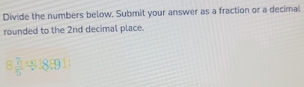Divide the numbers below. Submit your answer as a fraction or a decimal 
rounded to the 2nd decimal place.
8 7u/5 / 18.9