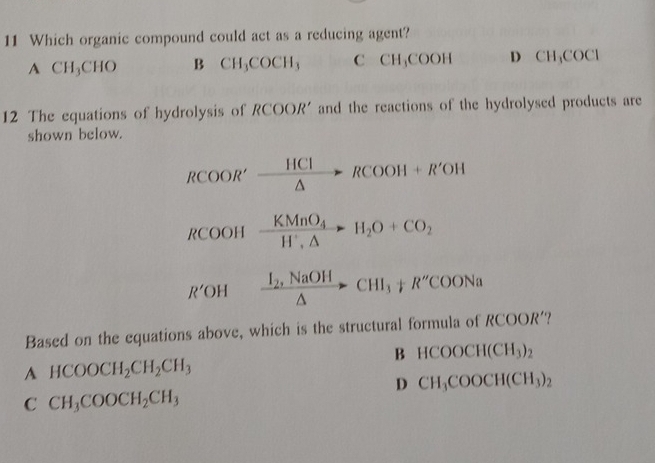 Which organic compound could act as a reducing agent?
A CH_3CHC B CH_3COCH_3 C CH₃COOH D CH_3COCl
12 The equations of hydrolysis of RCOOR' and the reactions of the hydrolysed products are
shown below.
RCOOR'_ HClRCOOH+R'OH
RCOOHxrightarrow KMnO_4H_2O+CO_2
R'OHxrightarrow I_2,NaOHAto CHI_3+R''COONa
Based on the equations above, which is the structural formula of RCOOR'.?
B HCOOCH(CH_3)_2
A HCOOCH_2CH_2CH_3
D CH_3COOCH(CH_3)_2
C CH_3COOCH_2CH_3