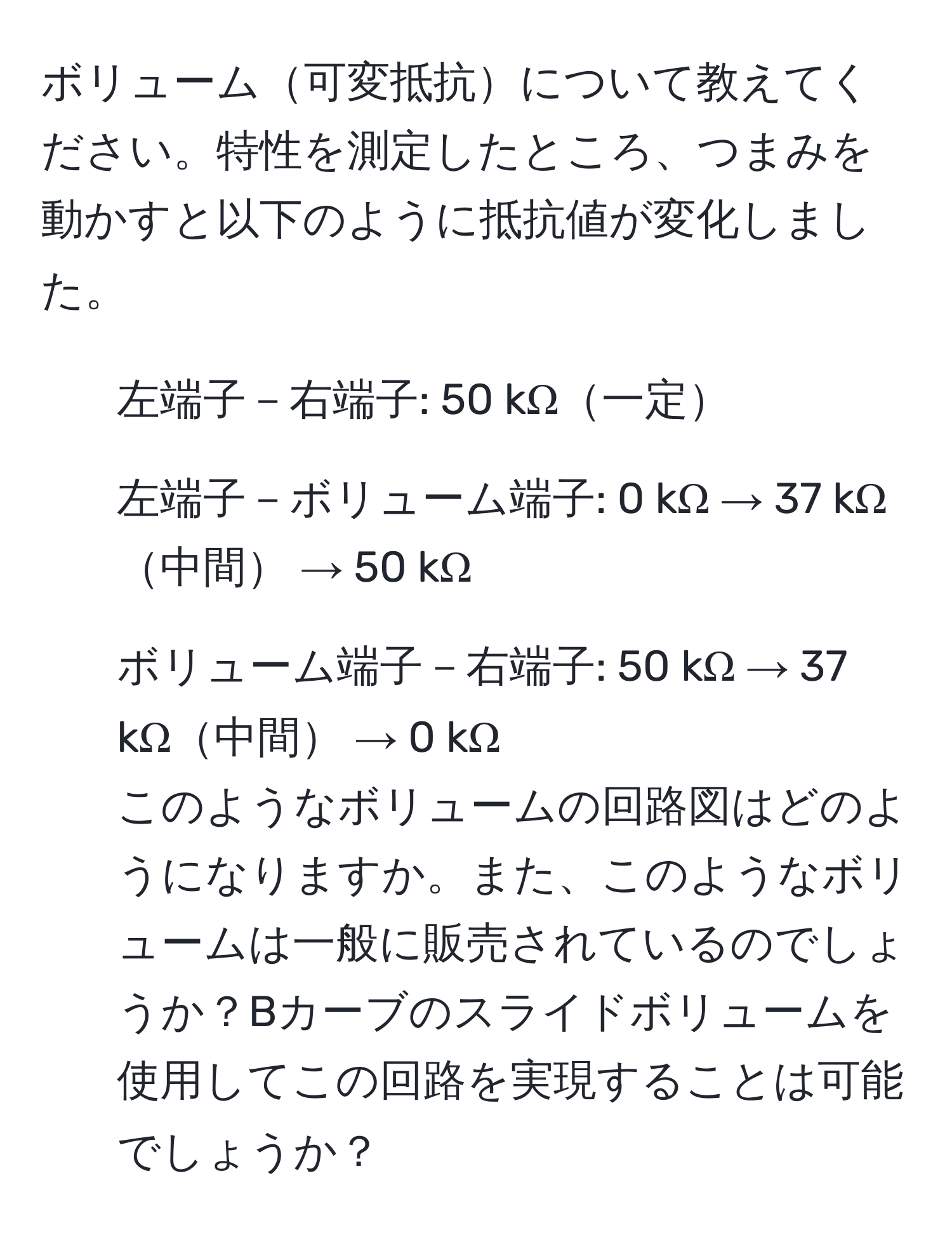 ボリューム可変抵抗について教えてください。特性を測定したところ、つまみを動かすと以下のように抵抗値が変化しました。  
- 左端子－右端子: 50 kΩ一定  
- 左端子－ボリューム端子: 0 kΩ → 37 kΩ中間 → 50 kΩ  
- ボリューム端子－右端子: 50 kΩ → 37 kΩ中間 → 0 kΩ  
このようなボリュームの回路図はどのようになりますか。また、このようなボリュームは一般に販売されているのでしょうか？Bカーブのスライドボリュームを使用してこの回路を実現することは可能でしょうか？