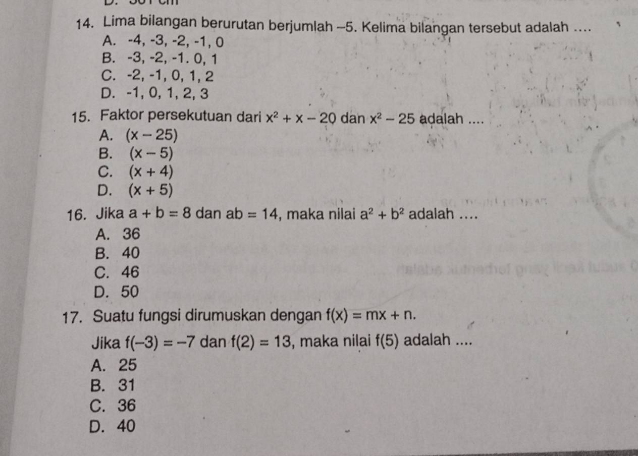 Lima bilangan berurutan berjumlah -5. Kelima bilangan tersebut adalah …..
A. -4, -3, -2, -1, 0
B. -3, -2, -1. 0, 1
C. -2, -1, 0, 1, 2
D. -1, 0, 1, 2, 3
15. Faktor persekutuan dari x^2+x-20 dan x^2-25 adalah ....
A. (x-25)
B. (x-5)
C. (x+4)
D. (x+5)
16. Jika a+b=8 dan ab=14 , maka nilai a^2+b^2 adalah ....
A. 36
B. 40
C. 46
D. 50
17. Suatu fungsi dirumuskan dengan f(x)=mx+n. 
Jika f(-3)=-7 dan f(2)=13 , maka nilai f(5) adalah ....
A. 25
B. 31
C. 36
D. 40