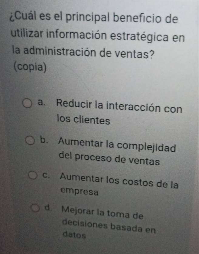 ¿Cuál es el principal beneficio de
utilizar información estratégica en
la administración de ventas?
(copia)
a. Reducir la interacción con
los clientes
b. Aumentar la complejidad
del proceso de ventas
c. Aumentar los costos de la
empresa
d. Mejorar la toma de
decisiones basada en
datos