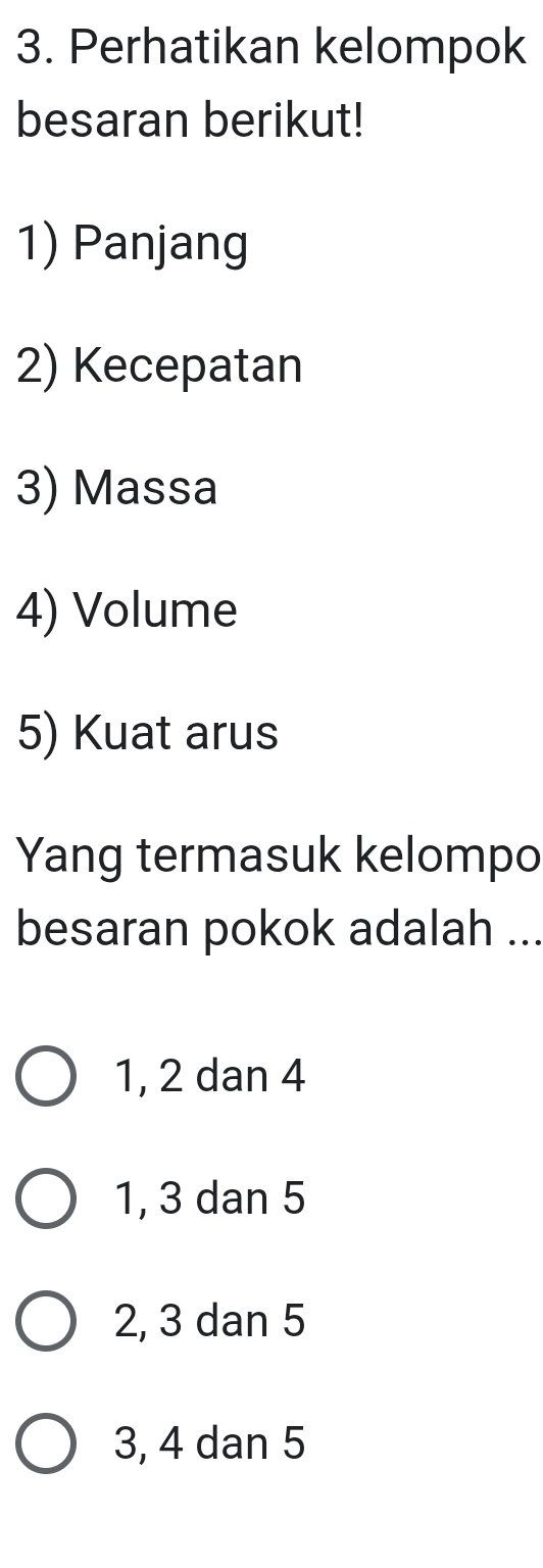 Perhatikan kelompok
besaran berikut!
1) Panjang
2) Kecepatan
3) Massa
4) Volume
5) Kuat arus
Yang termasuk kelompo
besaran pokok adalah ...
1, 2 dan 4
1, 3 dan 5
2, 3 dan 5
3, 4 dan 5